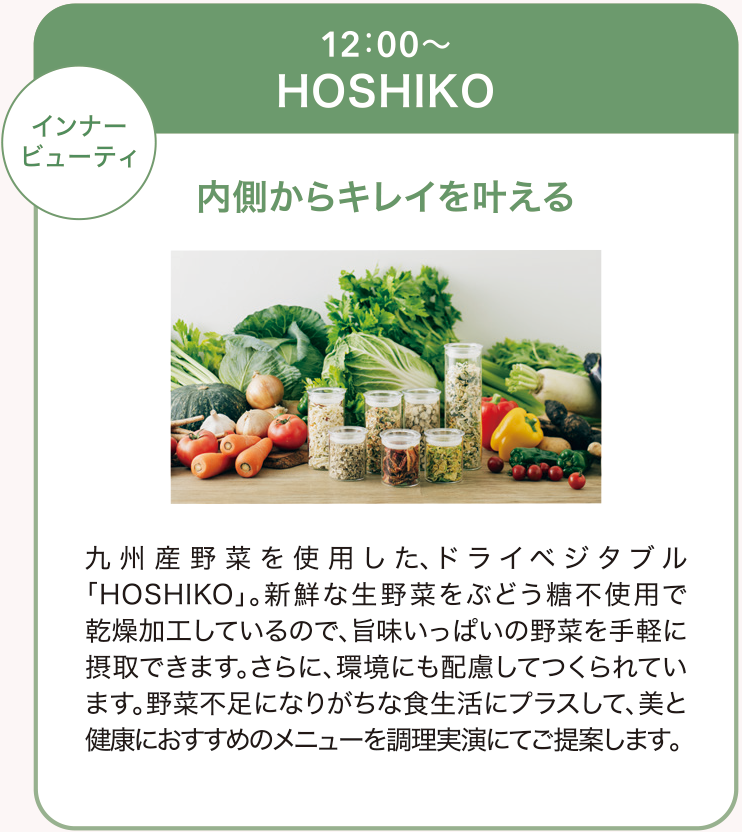 九州産野菜を使用した、ドライベジタブル「HOSHIKO」新鮮な生野菜をブドウ糖不使用で乾燥加工しているので、うまみいっぱいの野菜を手軽に摂取できます。さらに環境にも配慮してつくられています。野菜不足になりがちな食生活にプラスして、美と健康におススメのメニューを調理実演にてご提案します。
