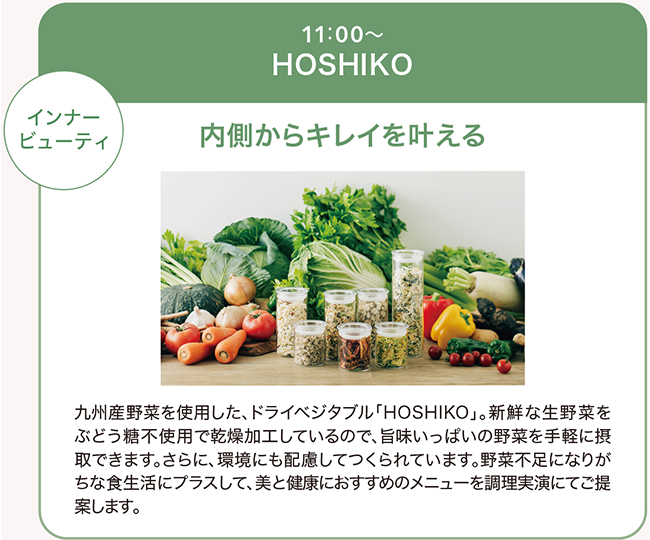 九州産野菜を使用した、ドライベジタブル「HOSHIKO」新鮮な生野菜をブドウ糖不使用で乾燥加工しているので、うまみいっぱいの野菜を手軽に摂取できます。さらに環境にも配慮してつくられています。野菜不足になりがちな食生活にプラスして、美と健康におススメのメニューを調理実演にてご提案します。